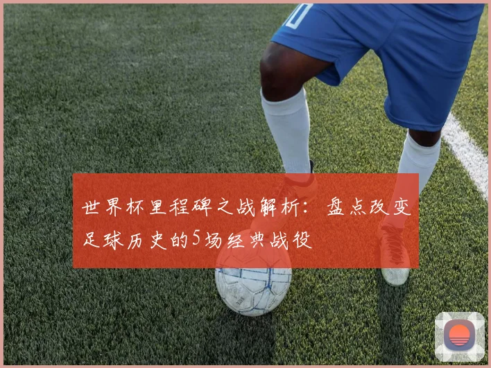 世界杯里程碑之战解析:盘点改变足球历史的5场经典战役