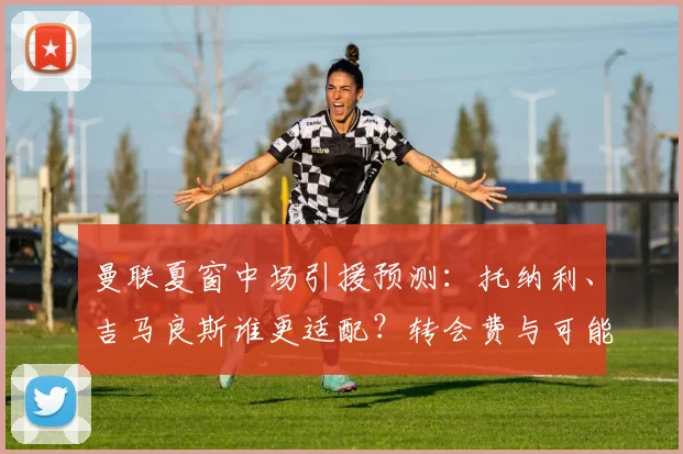 曼联夏窗中场引援预测:托纳利、吉马良斯谁更适配?转会费与可能性分析
