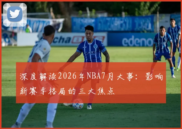 深度解读2026年NBA7月大事：影响新赛季格局的三大焦点