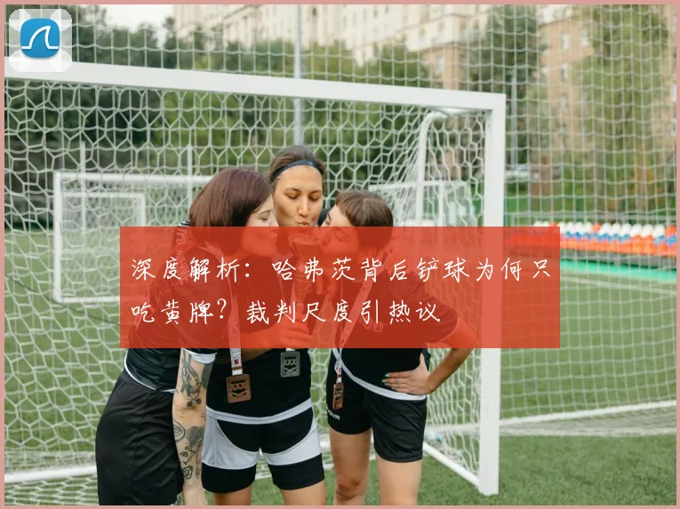 深度解析：哈弗茨背后铲球为何只吃黄牌？裁判尺度引热议
