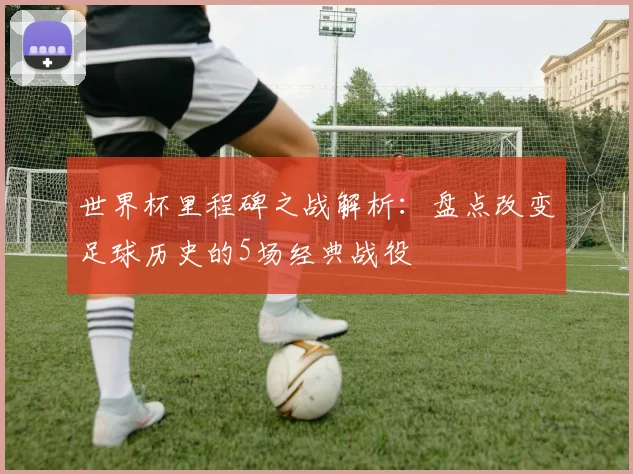 世界杯里程碑之战解析：盘点改变足球历史的5场经典战役