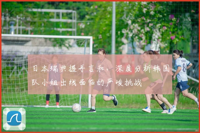 日本瑞典握手言和，深度分析韩国队小组出线面临的严峻挑战