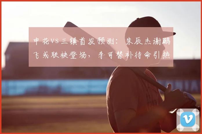 申花vs三镇首发预测：朱辰杰谢鹏飞或联袂登场，李可替补待命引热议