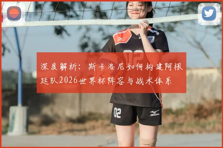 深度解析:斯卡洛尼如何构建阿根廷队2026世界杯阵容与战术体系